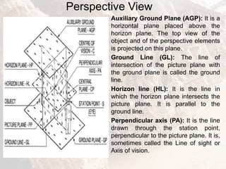 Perspective View
Auxiliary Ground Plane (AGP): It is a
horizontal plane placed above the
horizon plane. The top view of the
object and of the perspective elements
is projected on this plane.
Ground Line (GL): The line of
intersection of the picture plane with
the ground plane is called the ground
line.
Horizon line (HL): It is the line in
which the horizon plane intersects the
picture plane. It is parallel to the
ground line.
Perpendicular axis (PA): It is the line
drawn through the station point,
perpendicular to the picture plane. It is,
sometimes called the Line of sight or
Axis of vision.
 