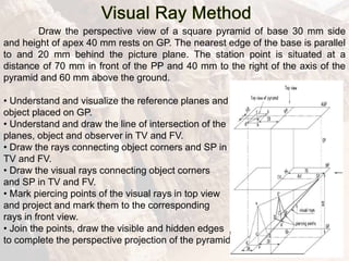 Draw the perspective view of a square pyramid of base 30 mm side
and height of apex 40 mm rests on GP. The nearest edge of the base is parallel
to and 20 mm behind the picture plane. The station point is situated at a
distance of 70 mm in front of the PP and 40 mm to the right of the axis of the
pyramid and 60 mm above the ground.
• Understand and visualize the reference planes and
object placed on GP.
• Understand and draw the line of intersection of the
planes, object and observer in TV and FV.
• Draw the rays connecting object corners and SP in
TV and FV.
• Draw the visual rays connecting object corners
and SP in TV and FV.
• Mark piercing points of the visual rays in top view
and project and mark them to the corresponding
rays in front view.
• Join the points, draw the visible and hidden edges
to complete the perspective projection of the pyramid.
 