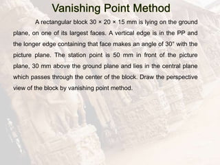 A rectangular block 30 × 20 × 15 mm is lying on the ground
plane, on one of its largest faces. A vertical edge is in the PP and
the longer edge containing that face makes an angle of 30° with the
picture plane. The station point is 50 mm in front of the picture
plane, 30 mm above the ground plane and lies in the central plane
which passes through the center of the block. Draw the perspective
view of the block by vanishing point method.
 