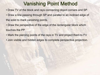 • Draw TV of the block and rays connecting object corners and SP.
• Draw a line passing through SP and parallel to an inclined edge of
the solid to mark vanishing points.
• Draw the perspective of the edge of the rectangular block which
touches the PP.
• Mark the piercing points of the rays in TV and project them to FV
• Join visible and hidden edges to complete perspective projection.
 