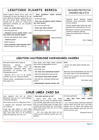 LEGUTIOKO ELKARTE BERRIA                                                                           IKASLEEN PROTESTAK
                                                                                                           JANARIA DELA ETA
Hemen Legution elkarte berria dago, eta        - Gutxi gorabehera             zenbat   pertsona
Errementeri du izena. Oso handia da, eta oso   sartuko dira?
polita. Elkartea urtegiaren ondoan dago, eta   - 30 pertsona inguru.                                 Legutioko Garazi Ikastolan ikasleen
oso bista politak daude. Elkartea jendea
                                               - Zaila izan zen planoak egitea? Denbora              protestak daude janariagatik, ikasleek
biltzeko egin da, batez ere. Jimena gure
                                               luze eman zenuen?                                     arrazoia daukate .
elkartearen arkitektoa da, eta berarekin
hitz egingo dugu.                              - Ez, ez zen oso zaila izan.                          Aurreko egunean lagun batek esan zidan
                                                                                                     platerean bota ziotela plastiko zati bat.
- Kaixo, zer moduz elkartea?                   - Gauza asko aldatu dituzte?
                                                                                                     Baina janari txarrak ez ezik oso gozoak
- Oso ondo gaude biak.                         - Batzuk aldatu dira, baina oso gutxi.
                                                                                                     direnak ere badaude; adibidez:
- Kolunpioak aurrean daudela ikusita, uste                                                           makarroiak, garbantzuak, tortilla eta
duzu umeak ondo pasatuko dugula?                                                                     dilistak.
- Oso oso ondo pasatuko duzue, seguro.                                          Maialen Marinas
- Handia da ezta?                                                                                                                Iraitz Delgado
- Nahiko handia da.
- Gutxi gorabehera noizko bukatuko dute?
- Bukatuta dago eta laster irekiko da.




                      LEGUTION HAUTESKUNDE KANPAINAREN HASIERA
Boto gehien duena alkate izango da.            Hona hemen Jose Angel Landari egindako             duzu?
Maiatzaren       hasieran,    Legutioko        elkarrizketa hauteskundeak aurretik:               - Ez dut uste. Beste askok irabaziko dute
kulturetxera, EAJ (PNV) etorri zen             -Nola duzu izena?                                  postua.
hauteskundeak irabazteko nahian. Gutxi         - Jose Angel naiz.
gora-behera, 30 pertsona egon ziren
                                               - Zer ikusia duzu hauteskunde hauekin?             Maiatzak 22an hauteskundeak izan ziren eta
aurkezpenak entzuten.
                                               - Alkatearen laguntzailea izan nahi dut.           Jon Lezak irabazi zituen hauteskundeak.
   Maiatzak 22-ra arte ez da jakingo,
                                               - Nola ikusten dituzu beste buruak?                Hortik aurrera Legution, lau urtez, Jon Leza
irabazlea, hau da, nor izango den alkatea.
                                                                                                  izango dugu alkate.
Alkatea izateko, hauteskundeak, lau urtetan    - Oso onak dira, aurkezpen bikainak egin
                                               dituzte.                                                                        Haritzeder Landa
behin egiten dira.
                                               -Hauteskundeak irabaziko dituzula uste




                                      UXUE UMEA JAIO DA
Uxue neskatila txiki bat da. 2011ko            - Zure alaba zuretzat zer da?                      eta indar guztiarekin.
Maiatzaren 1ean jaio zen, 4 ordu lehenago,     -    Egoitz:    Nire   alaba   izan    dudan       - Nola egon         zinen    semea    edukiko
Arrasateko ospitalean.                         hoberena izan da, baita ere politena, baina        zenuenean?
49 cm neurtu zituen eta 3,3kg pisatu zituen.   ere berarekin gauza asko ez dira onak izan,        - Juli: Txarrena semea edukitzeko medikuek
3 egunekin bere lehenengo belarritakoak        adib: jaio egin zenean negar eta negar ikusi       beraien eskua barruraino sartu izan behar
jarri zizkioten.                               nuenean edo belarritakoak jarri zizkiotenean       zidaten eta ia-ia esaten nien zesarea bat
                                               negar handia egiten dute, eta niri ez zidan        egiteko, baina azkenean jasan egin nuen eta
Uxuek esne asko edaten du, baina 300g          barregurarik egin.                                 aurrera jarraitu nuen.
argaldu ditu aste batean eta orain argalegi
dago, baina amak Juli-k ez da atzerantz        -    Juli: Nire alaba asko maite dut eta                                       Alexander Herruzo
joaten ezta Egoitzek, bere aita, ere.          nirekin aurrera eramatea saiatuko naiz, nire
                                               laguntza




                                                                                                                                       Página 3
 