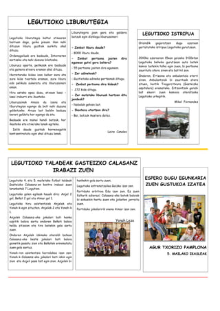 LEGUTIOKO LIBURUTEGIA
                                             Liburutegira joan gara eta galdera
                                                                                                 LEGUTIOKO ISTRIPUA
Legutioko liburutegia kultur etxearen        batzuk egin dizkiogu liburuzainari:
barruan dago, goiko pisuan. Han nahi                                                           Oraindik   gogoratzen      dugu    azaroan
dituzun liburu guztiak aurkitu ahal          - Zenbat liburu daude?                            gertatutako istripua Legutioko gurutzean.
dituzu.
                                             - 8000 liburu daude.
Ordenagailuak ere badaude, Interneten
                                             - Zenbat pertsona joaten             dira         2010ko azaroaren 15ean goizeko 9:00etan
sartzeko eta nahi duzuna bilatzeko.
                                             egunean gutxi gora behera?                        Legutioko beheko gurutzean auto batek
Liburuaz aparte, pelikulak ere badaude                                                         kamioi batekin talka egin zuen, bi pertsona
                                             - 55 pertsona joaten dira egunean.
eta gainera etxera eraman ahal dituzu.                                                         zaurituta atera ziren eta bat hil zen.
                                             - Zer adinekoak?
Horretarako kidea izan behar zara eta                                                          Ondoren, Ertzaina eta anbulantzia etorri
zure kide txartela eraman, zure liburu       - Guztietako adineko pertsonak ditugu.            ziren. Anbulantziak bi zaurituak atera
edo pelikula aukeratu eta liburuzainari      - Zenbat pertsona dira kideak?                    zituen, hortik Txagorritxura (Gasteizko
eman.                                                                                          ospitalera) eramateko. Ertzaintzak garabi
                                             - 272 kide ditugu.
Hiru asteko epea duzu, etxean lasai –                                                          bat ekarri zuen kamioia ateratzeko
                                             - Zer motatako liburuak hartzen ditu              Legutioko urtegitik.
lasai irakurri eta ikusteko.
                                             jendeak?
Liburuzainak Amaia du izena eta                                                                                         Mikel Fernandez
                                             - Nobelak gehien bat.
liburutegian egongo da beti nahi duzuna
galdetzeko. Arazo bat baldin baduzu          - Ikastera etortzen dira?
berari galdetu hor egongo da eta.            - Bai, batzuk ikastera datoz.
Badaude ere mahai handi batzuk, hor
ikasteko eta etxerako lanak egiteko.
  Isilik daude guztiak horrexegatik
                                                                       Leire Canales
kontzentratuta egin ahal dituzu lanak.




 LEGUTIOKO TALADEAK GASTEIZKO CALASANZ
             IRABAZI ZUEN
Legutioko 4. eta 5. mailetako futbol taldeak     hankekin gola sartu zuen.
                                                                                                   ESPERO DUGU EGUNKARIA
Gasteizko Calasanz-en kontra irabazi zuen        Legutioko entrenatzailea Gaizka izan zen.         ZUEN GUSTUKOA IZATEA
larunbatak 7 Legution.
                                                 Partiduko arbitroa Edu izan zen. Ez zuen
Legutioko golen egileak hauek dira: Anjel 2      faltarik adierazi; Calasanz-eko batek baloiak
gol, Beñat 2 gol eta Aimar gol 1.                bi eskuekin hartu zuen eta jolasten jarraitu
Legutioko hiru asistentziak Anjelek eta          zuen.
Yonah-k egin zituzten. Anjelek 2 eta Yonah-k     Partiduko jokalaririk onena Aimar izan zen.
1.
Anjelek Calasanz-eko jokalari bati hanka
azpitik baloia sartu ondoren Beñati baloia                                   Yonah Leza
heldu zitzaion eta tiro batekin gola sartu
zuen.
Ondoren Anjelek izkinako ateraldi batean
Calasanz-eko beste jokalari bati baloia
gainetik pasatu zion eta Beñatek errematatu
zuen gola sartuz.                                                                                     AGUR TXORIZO PAMPLONA
Yonah-ren asistentzia horrelakoa izan zen:                                                                         5. MAILAKO IKASLEAK
Yonah-k Calasanz-eko jokalari bati iskin egin
zion eta Anjeli pase bat egin zion. Anjelek bi
 