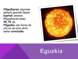 Eguzkiaren inguruan
planeta guztiak daude
bueltak ematen.
Eguzkiaren masa
99,75 da.
Eguzkia oso beroa da
eta ez da ezta ukitu
behar erretzeko.
 