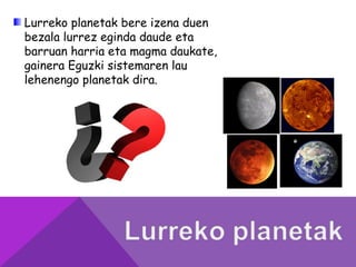 Lurreko planetak bere izena duen
bezala lurrez eginda daude eta
barruan harria eta magma daukate,
gainera Eguzki sistemaren lau
lehenengo planetak dira.
 