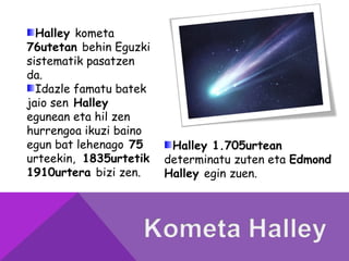 Halley kometa
76utetan behin Eguzki
sistematik pasatzen
da.
Idazle famatu batek
jaio sen Halley
egunean eta hil zen
hurrengoa ikuzi baino
egun bat lehenago 75
urteekin, 1835urtetik
1910urtera bizi zen.
Halley 1.705urtean
determinatu zuten eta Edmond
Halley egin zuen.
 