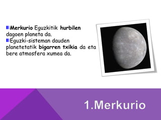 Merkurio Eguzkitik hurbilen
dagoen planeta da.
Eguzki-sisteman dauden
planetetatik bigarren txikia da eta
bere atmosfera xumea da.
 