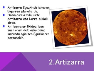 Artizarra Eguzki-sistemaren
bigarren planeta da.
Orain direla miloi urte
Artizarra eta Lurra bikiak
ziren.
Artizarra ur likidoa izan
zuen orain dela asko baina
lurrundu egin zen Eguzkiaren
beroarekin.
 