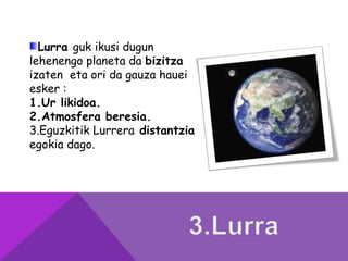 Lurra guk ikusi dugun
lehenengo planeta da bizitza
izaten eta ori da gauza hauei
esker :
1.Ur likidoa.
2.Atmosfera beresia.
3.Eguzkitik Lurrera distantzia
egokia dago.
 