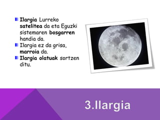 Ilargia Lurreko
satelitea da eta Eguzki
sistemaren bosgarren
handia da.
Ilargia ez da grisa,
marroia da.
Ilargia olatuak sortzen
ditu.
 