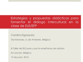 Estrategias y propuestas didácticas para
fomentar el diálogo intercultural en la
clase de ELE/EFP
Carolina Egúsquiza
Doctoranda, U. de Amberes, Bélgica
III Taller de ELE para y por la enseñanza de adultos
KU Leuven, Bélgica
19 de junio, 2015
 