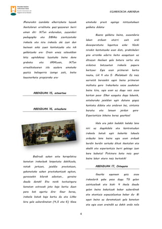 EGUNEROKOA. ABENDUA
4
Manurekin izandako elkarrizketa luzeak
ikastolaren erralitate gazi-gozoaren berri
eman dit. IKTen arduradun, zuzendari
pedagogiko eta DBHko zientzietako
irakasle eta nire irakasle ohi izan den
heinean asko zuen kontatzeko eta nik
galdetzeko ere. Orain enaiz solasaldian
hitz egindakoaz luzatuko baina dena
grabatu eta GRALean, IKTen
errealitatearen isla azalera emateko
guztiz baliagarria izango zait, baita
hausnarketa propiorako ere.
ABENDUAK 15, asteartea
ABENDUAK 16, astezkena
Badirudi azken aste korapilatsu
honetan irakasleak lanpetuta dabiltzala,
notak jartzen, jaialdia prestatzen,
gabonetako azken prestakuntzak egiten,
gurasoekin bilerak adosten… goraino
daude denak! Eta noski testuinguru
honetan estresak jota baja hartu duen
pare bat agertu dira. Gaur beraz,
irakasle batek baja hartu du eta LHko
hiru gela ezberdinetan (4,5 eta 6) klase
emateko prest egongo nintzatekeen
galdetu didate.
Bueno galdetu baino, zuzendaria
lehen orduan etorri zait erdi
desesperatuta laguntza eske. Noski
nirekin kontatzeko esan diot, praktikalari
gisa erronka ederra baita ezagutzen ez
dituzun ikasleen gela batera sartu eta
ordutxo batzuetan irakasle papera
hartzea. Egia esan primeran hartu
naute, LH 4 eta 5. Mailakoek. Ez naiz
aurretik beraiekin egon baina primeran
moltatu gara. Irakurketa saioa zeukaten
baina tira, egia esan ez dugu saio osoa
hortan pasa. Elkar ezagutu dugu lehenik,
asteburuko jaialdian egin dutena gogoz
kontatu didate eta ondoren bai, sintonia
burutu eta lanean jardun gara.
Esperientzia bikaina beraz gaurkoa!
Hala ere jakin badakit halako lana
niri ez dagokidala eta kontratudun
irakasle batek egin beharko lukeela
ordezko lana baina egia esan orduak
berdin berdin sartuko ditut ikastolan eta
ahalik eta esperientzia berri gehiago izan
hare hobeto! Pistinara bota naiz gaur
baina lehor atera naiz bertatik!
ABENDUAK 17, Osteguna
Gaurko egunean goiz osoa
irakaslerik gabe pasa dugu TG gelan
zaintzaileak eta biok. 4 ikasle daude
gelan baina bakoitzak behar ezberdinak
eta atentzio espezializatua behar du. Bi
egun baino ez daramatzat gela honetan
eta egia esan oraindik ez dakit ondo nola
 