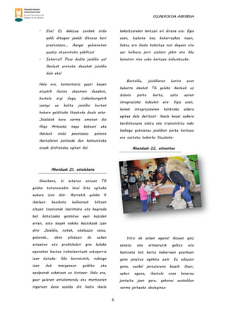 EGUNEROKOA. ABENDUA
6
- Ene! Ez dakizue zenbat ordu
galdi ditugun jaialdi ditxoso hori
prestatzen… ikasgai gehienetan
guztiz atzeratuta gabiltza!
- Sokorro!! Pasa dadila jaialdia ya!
Ikasleak erotuta dauzkat jaialdia
dela eta!
Hala ere, komentario guzti hauen
atzetik ilusioa atzeman dezaket,
bestela argi dago, irakasleengatik
izango ez balitz jaialdia bertan
behera geldituko litzateke duela asko.
Jaialdiak bere xarma ematen dio
Iñigo Aritzako negu hotzari eta
ikasleek ondo pasatzeaz gainera
ikastolaren partaide den komunitate
osoak disfrutatu egiten du!
Abenduak 21, astelehena
Gaurkoan, bi asteren ostean TG
gelako tutorearekin lasai hitz egiteko
aukera izan dut. Aurretik gelako 4
ikasleen heziketa helburuak biltzen
zituen txostenak inprimatu eta begirada
bat botatzeko gonbitea egin bazidan
arren, aste hauek nahiko kaotikoak izan
dira. Jaialdia, notak, ebaluazio saioa,
gabonak… dena pilatzen da azken
asteetan eta praktikalari gisa halako
egunetan hastea irakasleentzat estugarria
izan daiteke. Ildo horretatik, nahiago
izan dut margenean gelditu eta
azalpenak eskatzen ez itotzea. Hala ere,
gaur gelaren antolamendu eta martxaren
inguruan dena azaldu dit baita ikasle
bakoitzarekin lantzen ari direna ere. Egia
esan, hizketa hau beharrezkoa nuen,
batez ere ikasle bakoitza non dagoen eta
zer helburu jarri zizkion jakin eta ildo
honetan nire esku hartzea bideratzeko.
Bestalde, jaialdiaren harira esan
beharra daukat TG gelako ikasleek ez
dutela parte hartu, ezta euren
integrazioko kideekin ere. Egia esan,
honek integrazioaren kontrako aldera
egitea dela deritzot. Ikasle hauei aukera
berdintasuna islatu eta transmititu nahi
badiegu gutxienez jaialdian parte hartzea
ere sustatu beharko litzateke.
Abenduak 22, asteartea
Iritsi da azken eguna! Gizean goiz
esnatu eta armairutik galtza eta
kamiseta bat hartu beharrean gaurkoan
gona janztea egokitu zait. Ez edozien
gona, euskal jantziarena baizik. Gaur,
azken eguna, ikastola osoa kaxeroz
jantzita joan gara, gabonei euskaldun
xarma jartzeko ahaleginaz.
 