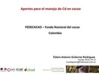 Aportes para el manejo de Cd en cacao
FEDECACAO – Fondo Nacional del cacao
Colombia
Cacao libre de Cadmio
Taller regional Colombia – Ecuador - Perú
Cali, marzo 12-14, 2018
Edwin Antonio Gutierrez Rodriguez,
Ing.Agr, M.Sc, Ph. D
Investigacion@Fedecacao.com.co
 