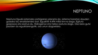 NEPTUNO
Neptuno Eguzki-sistemako zortzigarren planeta da, sistema horretan dauden
gasezko lau erraldoietako bat. Eguzkitik 4.494 milioi km-ra dago. Egitura
gaseosoa eta izoztua du. Hidrogenoz eta helioz osatuta dago. Oso bero gutxi
jasotzen du eguzkiarengatik, oso urrun dagoelako.
 