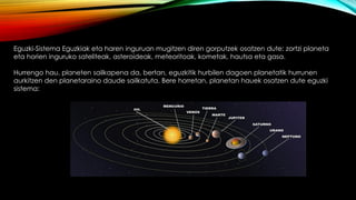 Eguzki-Sistema Eguzkiak eta haren inguruan mugitzen diren gorputzek osatzen dute: zortzi planeta
eta horien inguruko sateliteak, asteroideak, meteoritoak, kometak, hautsa eta gasa.
Hurrengo hau, planeten sailkapena da, bertan, eguzkitik hurbilen dagoen planetatik hurrunen
aurkitzen den planetaraino daude sailkatuta. Bere horretan, planetan hauek osatzen dute eguzki
sistema:
 