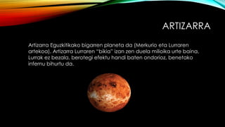 ARTIZARRA
Artizarra Eguzkitikako bigarren planeta da (Merkurio eta Lurraren
artekoa). Artizarra Lurraren “bikia” izan zen duela milioika urte baina,
Lurrak ez bezala, berotegi efektu handi baten ondorioz, benetako
infernu bihurtu da.
 