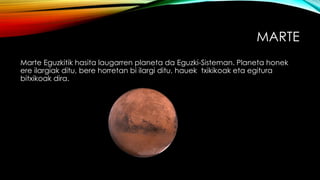 MARTE
Marte Eguzkitik hasita laugarren planeta da Eguzki-Sisteman. Planeta honek
ere ilargiak ditu, bere horretan bi ilargi ditu, hauek txikikoak eta egitura
bitxikoak dira.
 