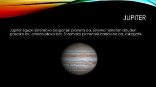JUPITER
Jupiter Eguzki-Sistemako bosgarren planeta da, sistema horretan dauden
gasezko lau erraldoietako bat. Sistemako planetarik handiena da, askogatik.
 