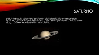 SATURNO
Saturno Eguzki-sistemako seigarren planeta da, sistema horretan
dauden gasezko lau erraldoietako bat. . Hidrogenoz eta helioz osatuta
dago. Gutxienez 62 satelite natural ditu.
 
