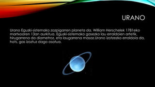 URANO
Urano Eguzki-sistemako zazpigarren planeta da, William Herschelek 1781eko
martxoaren 13an aurkitua. Eguzki-sistemako gasezko lau erraldoien artetik,
hirugarrena da diametroz, eta laugarrena masaz.Urano izotzezko erraldoia da,
hots, gas izoztuz dago osatua.
 
