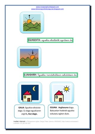 www.margarigela.blogspot.com
www.lehenengoziklokolagunak.blogspot.com
Irudiak: internet -- Piktogramen egilea: Sergio Palao Jatorria: ARASAAC (http://catedu.es/arasaac/)
Lizentzia: CC (BY-NC-SA)

 
 




  


GAUA: Eguzkia ezkututa
dago. Ez dago eguzkiaren
argirik, Ilun dago.
EGUNA: Argitasuna dugu.
Batzuetan hodeiek eguzkia
ezkutatu egiten dute.
 