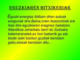 EGUZKIAREN BITXIKERIAK 
Eguzki-energiaz ibiltzen diren autoak 
ezagunak dira.Baina,orain itsasontziak ere 
hasi dira eguzkiaren eraginez baliatzen. 
Atlantikoa zeharkatu berri du Suitzako 
katamaranatek,ez hori bakarrik gu eta 
beste izaki bizidun guztiak berotzen 
gaitu,etxeak berotzen ditu… 
 