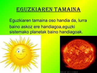 EGUZKIAREN TAMAINA 
Eguzkiaren tamaina oso handia da, lurra 
baino askoz ere handiagoa,eguzki 
sistemako planetak baino handiagoak. 
 