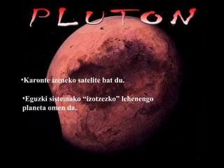 PLUTON Karonte izeneko satelite bat du.   Eguzki sistemako “izotzezko” lehenengo planeta omen da. 