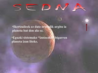 SEDNA Ikertzaileek ez dute oraindik argitu ia planeta bat den ala ez. Eguzki sistemako “izotzezko” bigarren planeta izan liteke.   