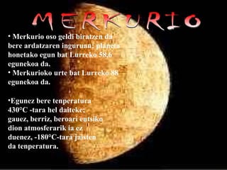 MERKURIO Merkurio oso geldi biratzen da bere ardatzaren inguruan: planeta honetako egun bat Lurreko 58,6 egunekoa da.  Merkurioko urte bat Lurreko 88 egunekoa da. Egunez bere tenperatura 430°C -tara hel daiteke; gauez, berriz, beroari eutsiko dion atmosferarik ia ez duenez, -180°C-tara jaisten da tenperatura. 