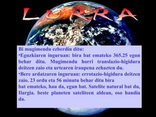 LURRA Bi mugimendu ezberdin ditu:  Eguzkiaren inguruan:  bira  bat emateko 365.25 egun behar ditu. Mugimendu horri translazio-higidura deitzen zaio eta urtearen iraupena zehazten du.  Bere ardatzaren inguruan: errotazio-higidura deitzen zaio. 23 ordu eta 56 minutu behar ditu bira  bat emateko, hau da, egun bat. Satelite natural bat du, Ilargia. beste planeten sateliteen aldean, oso handia da.  