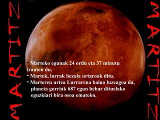 MARTITZ MARTITZ Marteko egunak 24 ordu eta 37 minutu irauten du. Martek, lurrak bezala urtaroak ditu. Marteren urtea Lurrarena baino luzeagoa da, planeta gorriak 687 egun behar dituelako eguzkiari bira osoa emateko. 