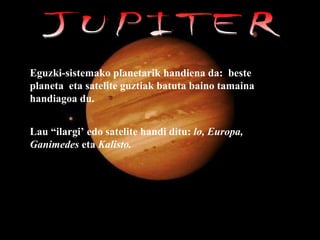 JUPITER Eguzki-sistemako planetarik handiena da:  beste planeta  eta satelite guztiak batuta baino tamaina handiagoa du.  Lau “ilargi’ edo satelite handi ditu:  lo, Europa, Ganimedes  eta  Kalisto.   