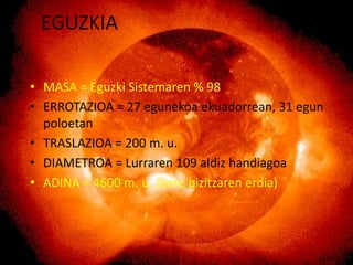 EGUZKIA

• MASA = Eguzki Sistemaren % 98
• ERROTAZIOA = 27 egunekoa ekuadorrean, 31 egun
  poloetan
• TRASLAZIOA = 200 m. u.
• DIAMETROA = Lurraren 109 aldiz handiagoa
• ADINA = 4600 m. u. (bere bizitzaren erdia)
 