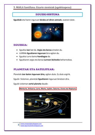 5. MAILA Santillana. Gizarte zientziak (egokitzapena)
3 www.margarigela.blogspot.com
www.laguntza3ziklo.blogspot.com
EGUZKI-SISTEMA
Eguzkiak eta haren inguruan biraka ari diren astroek, osatzen dute.
EGUZKIA:
 Eguzkia izar bat da. Argia eta beroa ematen du.
 LURRAk Eguzkiaren inguruan bira egiten du.
 Eguzkia Lurra baino handiagoa da.
 Eguzkiaren argia eta beroa Lurrean bizitzeko beharrezkoa.
PLANETAK ETA SATELITEAK:
Planetek izar baten inguruan bira, egiten dute. Ez dute argirik.
Eguzki- Sisteman, planetak Eguzkiaren inguruan biratzen dira.
Eguzki-sisteman zortzi planeta daude:
Merkurio, Artizarra, Lurra, Marte, Jupiter, Saturno, Urano eta Neptuno.
 