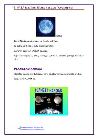 5. MAILA Santillana. Gizarte zientziak (egokitzapena)
4 www.margarigela.blogspot.com
www.laguntza3ziklo.blogspot.com
Ilargia
Sateliteak planeten inguruan biraka dabiltza.
Ez dute argirik eta ez dute berorik ematen.
Lurraren inguruan ILARGIA daukagu.
Jupiterren inguruan, aldiz, hirurogei (60) baino satelite gehiago biraka ari
dira.
PLANETA NANOAK:
Planetak baino askoz txikiagoak dira. Eguzkiaren inguruan biraka ari dira.
Ezagunena PLUTON da.
 