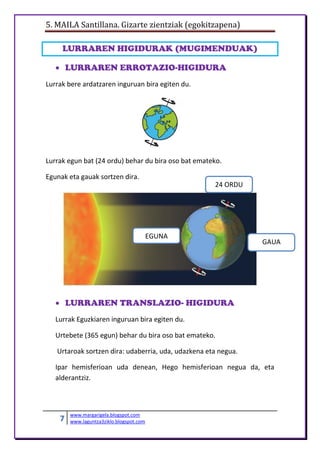 5. MAILA Santillana. Gizarte zientziak (egokitzapena)
7 www.margarigela.blogspot.com
www.laguntza3ziklo.blogspot.com
LURRAREN HIGIDURAK (MUGIMENDUAK)
 LURRAREN ERROTAZIO-HIGIDURA
Lurrak bere ardatzaren inguruan bira egiten du.
Lurrak egun bat (24 ordu) behar du bira oso bat emateko.
Egunak eta gauak sortzen dira.
 LURRAREN TRANSLAZIO- HIGIDURA
Lurrak Eguzkiaren inguruan bira egiten du.
Urtebete (365 egun) behar du bira oso bat emateko.
Urtaroak sortzen dira: udaberria, uda, udazkena eta negua.
Ipar hemisferioan uda denean, Hego hemisferioan negua da, eta
alderantziz.
EGUNA
GAUA
24 ORDU
 