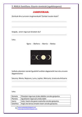 5. MAILA Santillana. Gizarte zientziak (egokitzapena)
9 www.margarigela.blogspot.com
www.laguntza3ziklo.blogspot.com
JARDUERAK:
Zeintzuk dira Lurraren mugimenduak? Zenbat irauten dute?
Ilargiak, zeren inguruan biratzen du?
Lotu:
Ilgora - ilbehera - ilberria - ilbetea
Sailkatu planeten izenak Eguzkitik hurbilen dagoenetik hasi eta urrunen
dagoenaraino:
Saturno, Marte, Neptuno, Lurra, Jupiter, Mercurio, Urano eta Artizarra
Lotu:
Kometa Planeten inguruan jiraka dabilen zeruko gorputza.
Planeta Eguzkiaren inguruan jiraka dabil.
Izarra Izotz, hauts eta gasez osaturiko zeruko gorputza.
Satelitea Argia eta beroa ematen duen zeruko gorputza.
 