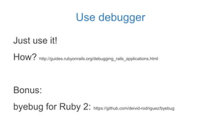 Use debugger
Just use it!
How? http://guides.rubyonrails.org/debugging_rails_applications.html
Bonus:
byebug for Ruby 2: h...