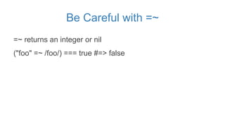 Be Careful with =~
=~ returns an integer or nil
("foo" =~ /foo/) === true #=> false
 