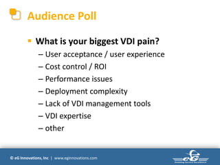 Audience Poll

         What is your biggest VDI pain?
              – User acceptance / user experience
              – Cost control / ROI
              – Performance issues
              – Deployment complexity
              – Lack of VDI management tools
              – VDI expertise
              – other


© eG Innovations, Inc | www.eginnovations.com
 