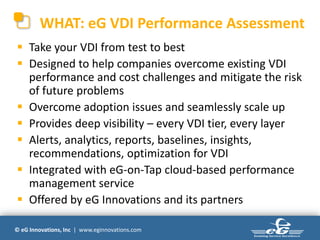 WHAT: eG VDI Performance Assessment
 Take your VDI from test to best
 Designed to help companies overcome existing VDI
  performance and cost challenges and mitigate the risk
  of future problems
 Overcome adoption issues and seamlessly scale up
 Provides deep visibility – every VDI tier, every layer
 Alerts, analytics, reports, baselines, insights,
  recommendations, optimization for VDI
 Integrated with eG-on-Tap cloud-based performance
  management service
 Offered by eG Innovations and its partners

© eG Innovations, Inc | www.eginnovations.com
 