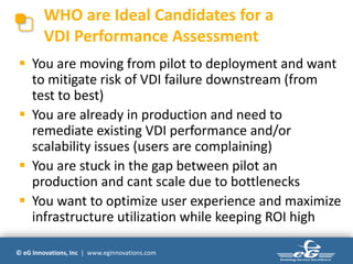 WHO are Ideal Candidates for a
        VDI Performance Assessment
 You are moving from pilot to deployment and want
  to mitigate risk of VDI failure downstream (from
  test to best)
 You are already in production and need to
  remediate existing VDI performance and/or
  scalability issues (users are complaining)
 You are stuck in the gap between pilot an
  production and cant scale due to bottlenecks
 You want to optimize user experience and maximize
  infrastructure utilization while keeping ROI high

© eG Innovations, Inc | www.eginnovations.com
 