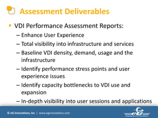 Assessment Deliverables
 VDI Performance Assessment Reports:
      – Enhance User Experience
      – Total visibility into infrastructure and services
      – Baseline VDI density, demand, usage and the
        infrastructure
      – Identify performance stress points and user
        experience issues
      – Identify capacity bottlenecks to VDI use and
        expansion
      – In-depth visibility into user sessions and applications
© eG Innovations, Inc | www.eginnovations.com
 