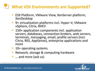What VDI Environments are Supported?
         ESX Platform, VMware View, XenServer platform,
          XenDesktop
         9+ virtualization platforms incl. Hyper-V, VMware
          vSphere, Citrix, RHEV
         150+ application components incl. application
          servers, databases, connection brokers, web servers,
          terminals, messaging, email, profile servers (incl.
          Citrix, RES, AppSense), enterprise applications and
          more
         10+ operating systems
         Network, storage & computing hardware
         … and more (ask us)

© eG Innovations, Inc | www.eginnovations.com
 