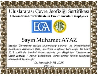 Uluslararası Çevre Jeofiziği Sertifikası
International Certicificate in Environmental Geophysics
SSayınMuhamet AYAZ
İstanbul Üniversitesi Jeofizik Mühendisliği Bölümü ile Environmental
Geophysics Associates (EGA) şirketinin müşterek katkılarıyla 16 Mart
2016 tarihinde İstanbul Üniversitesinde gerçekleştirilen “Uluslararası
Çevre Jeofiziği ” eğitim programına iştirak ederek katılım sertifikası
almaya hak kazanmıştır.
Dr. Mustafa SARIBUDAK
Eğitmen
 