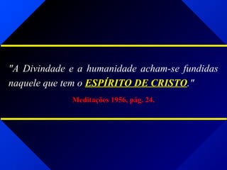 "A Divindade e a humanidade acham-se fundidas
naquele que tem o ESPÍRITO DE CRISTO."
Meditações 1956, pág. 24.
 