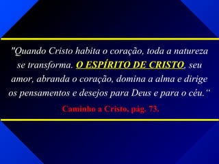 "Quando Cristo habita o coração, toda a natureza
se transforma. O ESPÍRITO DE CRISTO, seu
amor, abranda o coração, domina a alma e dirige
os pensamentos e desejos para Deus e para o céu.“
Caminho a Cristo, pág. 73.
 