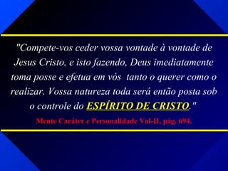 "Compete-vos ceder vossa vontade à vontade de
Jesus Cristo, e isto fazendo, Deus imediatamente
toma posse e efetua em vós tanto o querer como o
realizar. Vossa natureza toda será então posta sob
o controle do ESPÍRITO DE CRISTO."
Mente Caráter e Personalidade Vol-II, pág. 694.
 