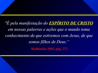 "É pela manifestação do ESPÍRITO DE CRISTO
em nossas palavras e ações que o mundo toma
conhecimento de que estivemos com Jesus, de que
somos filhos de Deus.“
Meditações 1962, pág. 277.
 